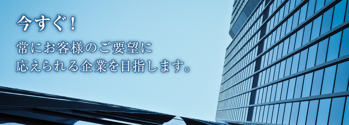 今すぐ！常にお客様のご要望に応えられる企業を目指します。